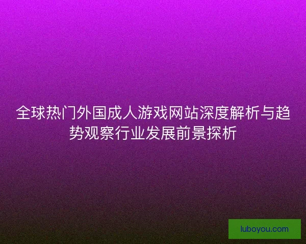 全球热门外国成人游戏网站深度解析与趋势观察行业发展前景探析