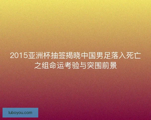 2015亚洲杯抽签揭晓中国男足落入死亡之组命运考验与突围前景 2015亚洲杯抽签揭晓中国男足落入死亡之组命运考验与突围前景