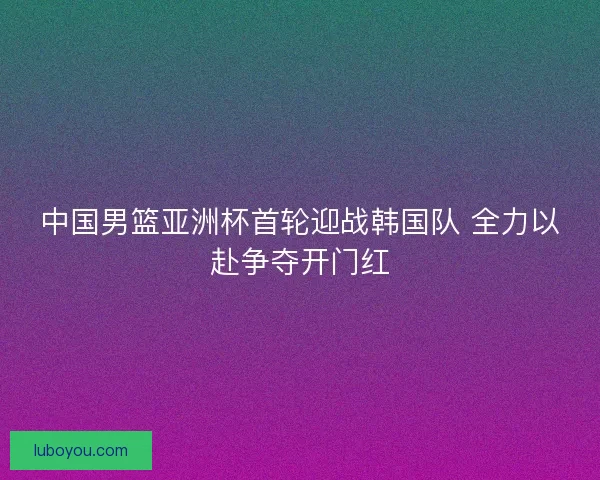 中国男篮亚洲杯首轮迎战韩国队 全力以赴争夺开门红