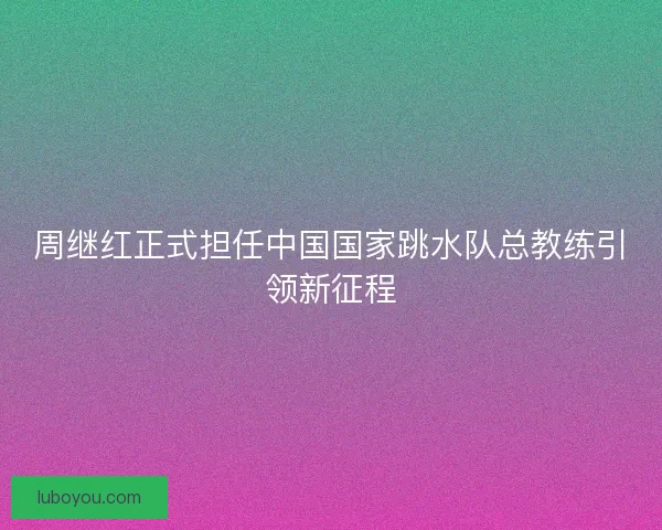 周继红正式担任中国国家跳水队总教练引领新征程