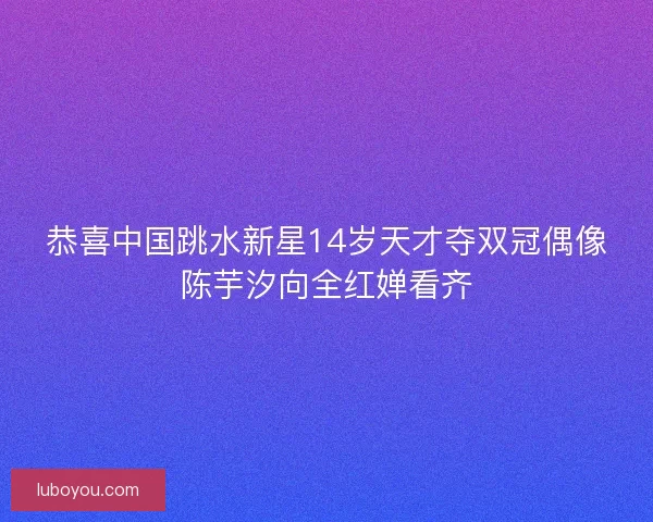 恭喜中国跳水新星14岁天才夺双冠偶像陈芋汐向全红婵看齐 恭喜中国跳水新星14岁天才夺双冠偶像陈芋汐向全红婵看齐