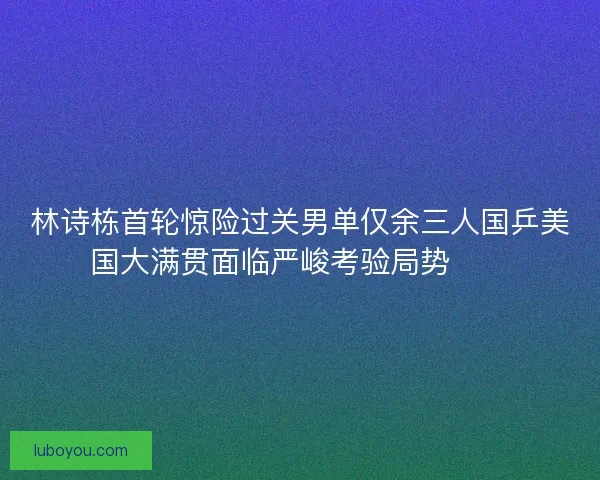 林诗栋首轮惊险过关男单仅余三人国乒美国大满贯面临严峻考验局势⚠️