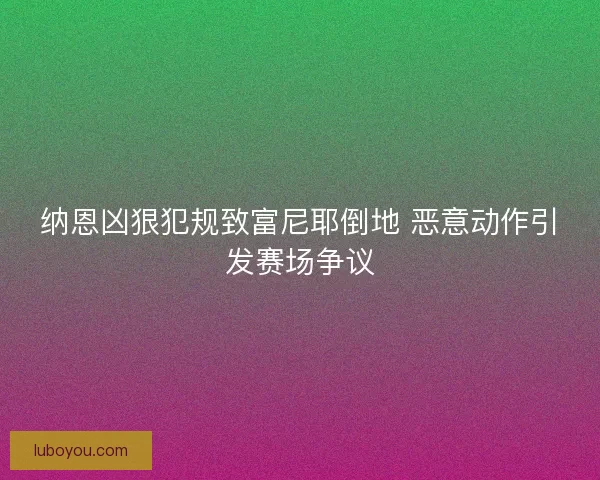 纳恩凶狠犯规致富尼耶倒地 恶意动作引发赛场争议