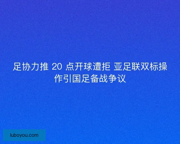 足协力推 20 点开球遭拒 亚足联双标操作引国足备战争议