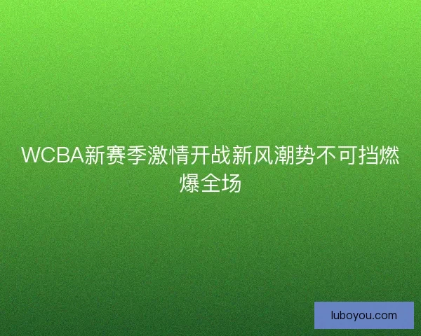 WCBA新赛季激情开战新风潮势不可挡燃爆全场