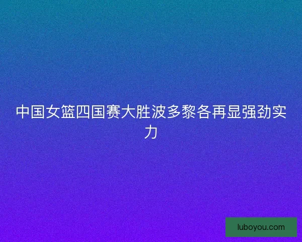 中国女篮四国赛大胜波多黎各再显强劲实力 中国女篮四国赛大胜波多黎各再显强劲实力