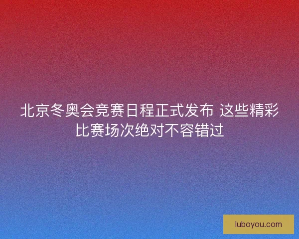 北京冬奥会竞赛日程正式发布 这些精彩比赛场次绝对不容错过