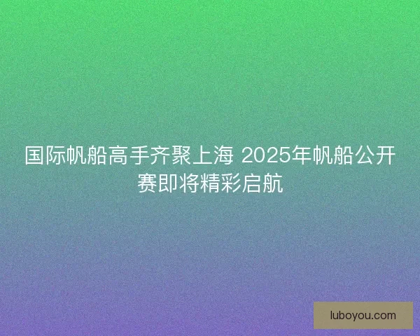 国际帆船高手齐聚上海 2025年帆船公开赛即将精彩启航