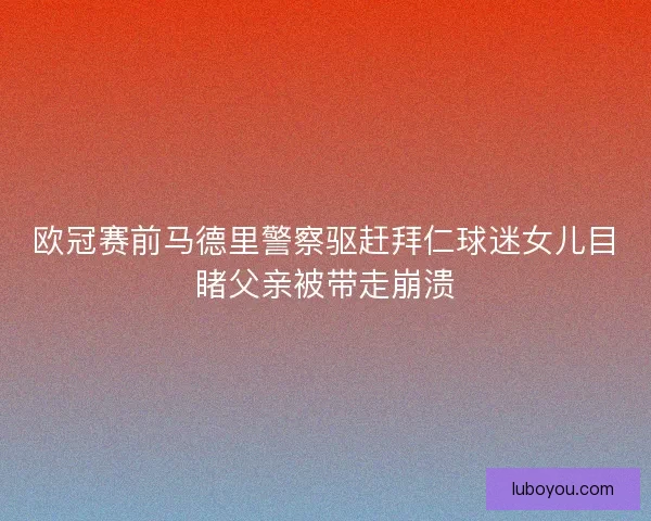 欧冠赛前马德里警察驱赶拜仁球迷女儿目睹父亲被带走崩溃