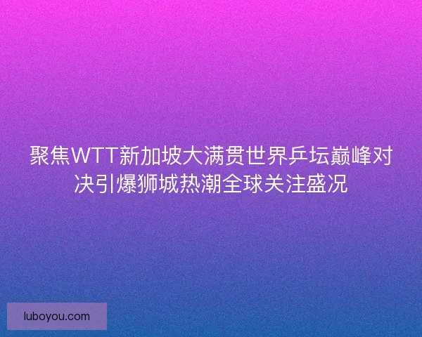 聚焦WTT新加坡大满贯世界乒坛巅峰对决引爆狮城热潮全球关注盛况
