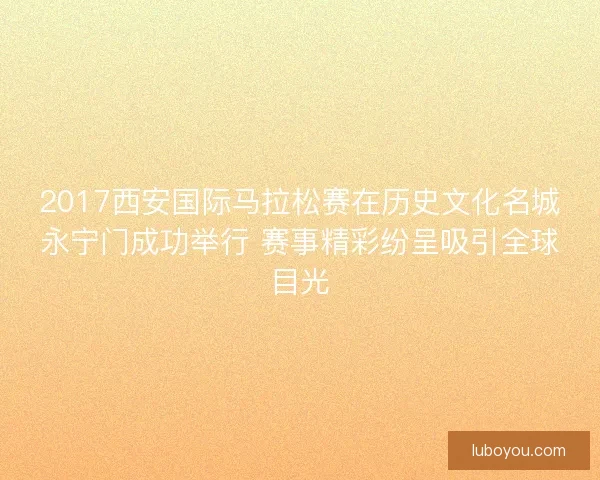 2017西安国际马拉松赛在历史文化名城永宁门成功举行 赛事精彩纷呈吸引全球目光