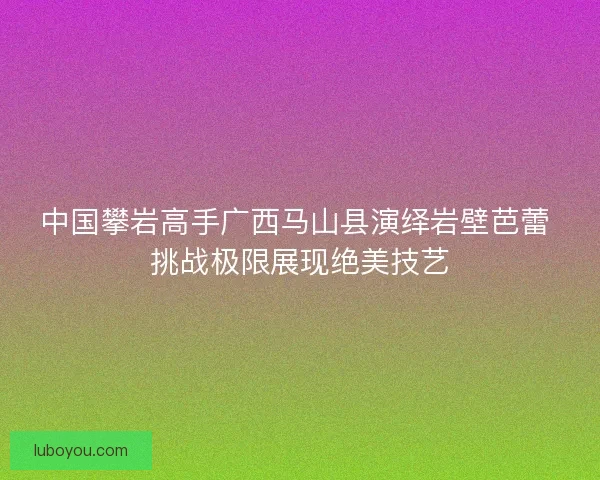 中国攀岩高手广西马山县演绎岩壁芭蕾 挑战极限展现绝美技艺