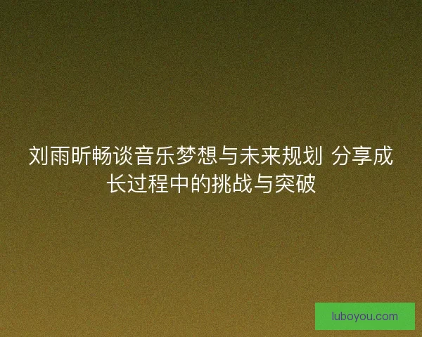 刘雨昕畅谈音乐梦想与未来规划 分享成长过程中的挑战与突破