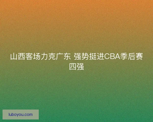 山西客场力克广东 强势挺进CBA季后赛四强