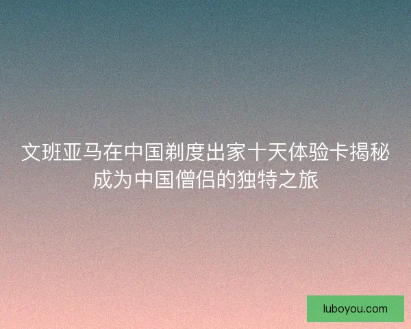 文班亚马在中国剃度出家十天体验卡揭秘成为中国僧侣的独特之旅
