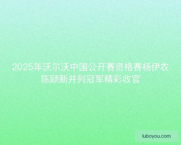 2025年沃尔沃中国公开赛资格赛杨伊农陈顾新并列冠军精彩收官