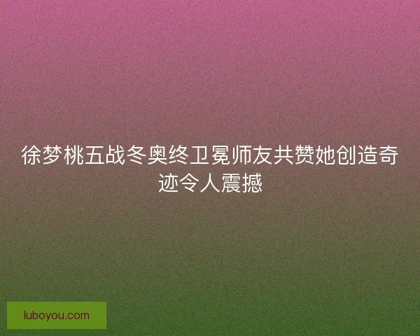 徐梦桃五战冬奥终卫冕师友共赞她创造奇迹令人震撼