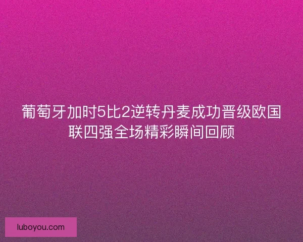 葡萄牙加时5比2逆转丹麦成功晋级欧国联四强全场精彩瞬间回顾