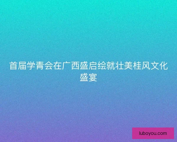 首届学青会在广西盛启绘就壮美桂风文化盛宴