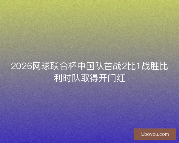 2026网球联合杯中国队首战2比1战胜比利时队取得开门红