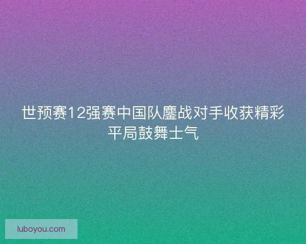世预赛12强赛中国队鏖战对手收获精彩平局鼓舞士气
