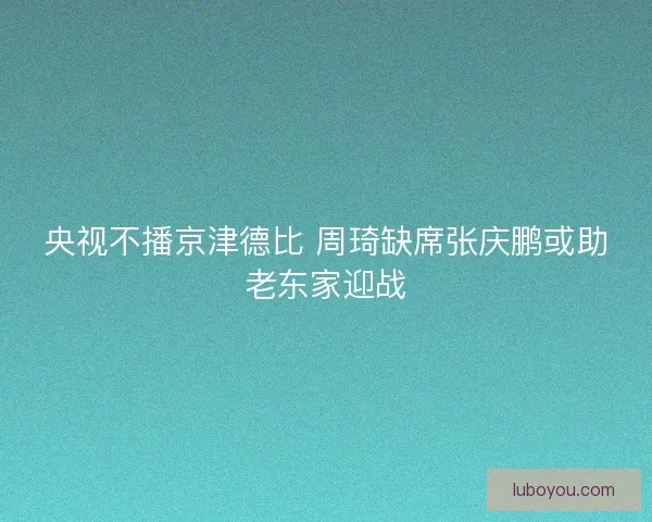 央视不播京津德比 周琦缺席张庆鹏或助老东家迎战