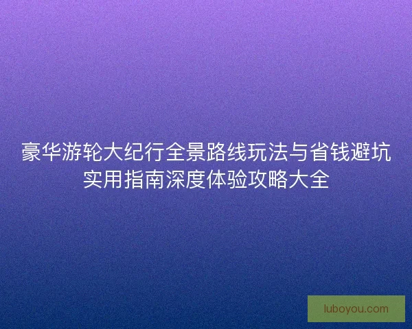 豪华游轮大纪行全景路线玩法与省钱避坑实用指南深度体验攻略大全 豪华游轮大纪行全景路线玩法与省钱避坑实用指南深度体验攻略大全