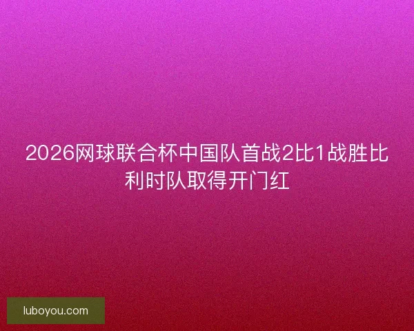 2026网球联合杯中国队首战2比1战胜比利时队取得开门红