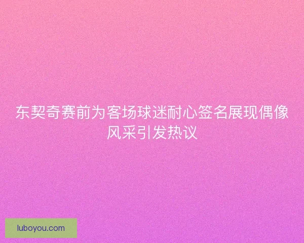东契奇赛前为客场球迷耐心签名展现偶像风采引发热议