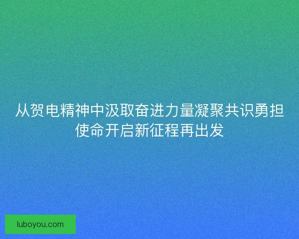 从贺电精神中汲取奋进力量凝聚共识勇担使命开启新征程再出发