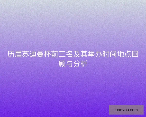历届苏迪曼杯前三名及其举办时间地点回顾与分析 历届苏迪曼杯前三名及其举办时间地点回顾与分析