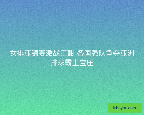 女排亚锦赛激战正酣 各国强队争夺亚洲排球霸主宝座