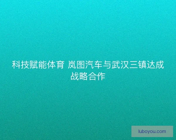 科技赋能体育 岚图汽车与武汉三镇达成战略合作