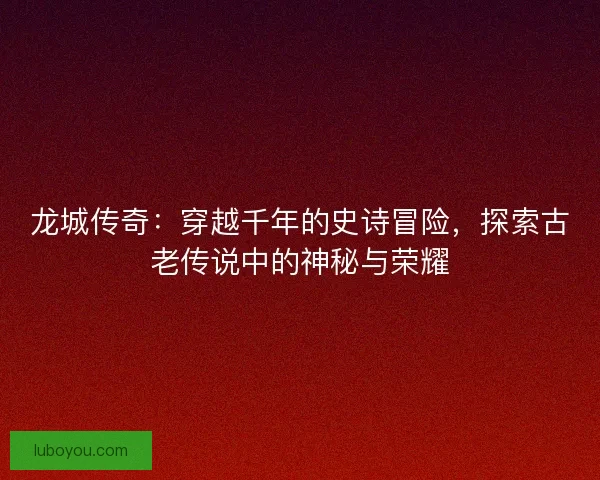 龙城传奇:穿越千年的史诗冒险,探索古老传说中的神秘与荣耀 龙城传奇:穿越千年的史诗冒险,探索古老传说中的神秘与荣耀