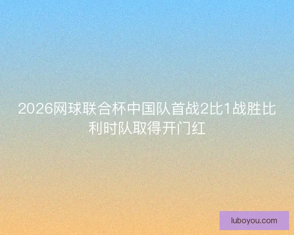 2026网球联合杯中国队首战2比1战胜比利时队取得开门红 2026网球联合杯中国队首战2比1战胜比利时队取得开门红