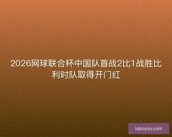 2026网球联合杯中国队首战2比1战胜比利时队取得开门红