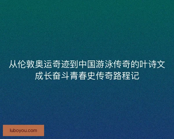 从伦敦奥运奇迹到中国游泳传奇的叶诗文成长奋斗青春史传奇路程记