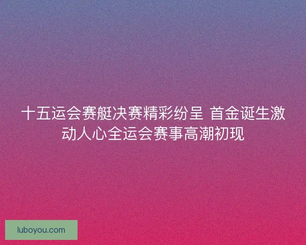 十五运会赛艇决赛精彩纷呈 首金诞生激动人心全运会赛事高潮初现