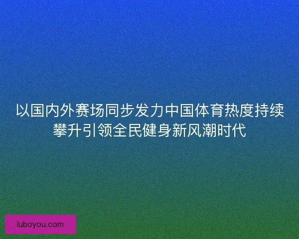 以国内外赛场同步发力中国体育热度持续攀升引领全民健身新风潮时代